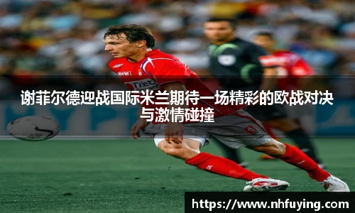 xc体育谢菲尔德迎战国际米兰期待一场精彩的欧战对决与激情碰撞