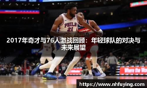 xc体育2017年奇才与76人激战回顾：年轻球队的对决与未来展望